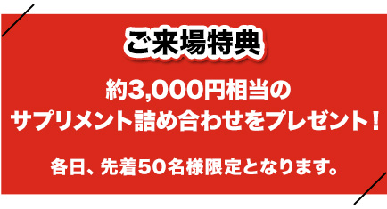 ご来場特典
約3,000円相当のサプリメント詰め合わせをプレゼント！
各日、先着50名様限定となります。
